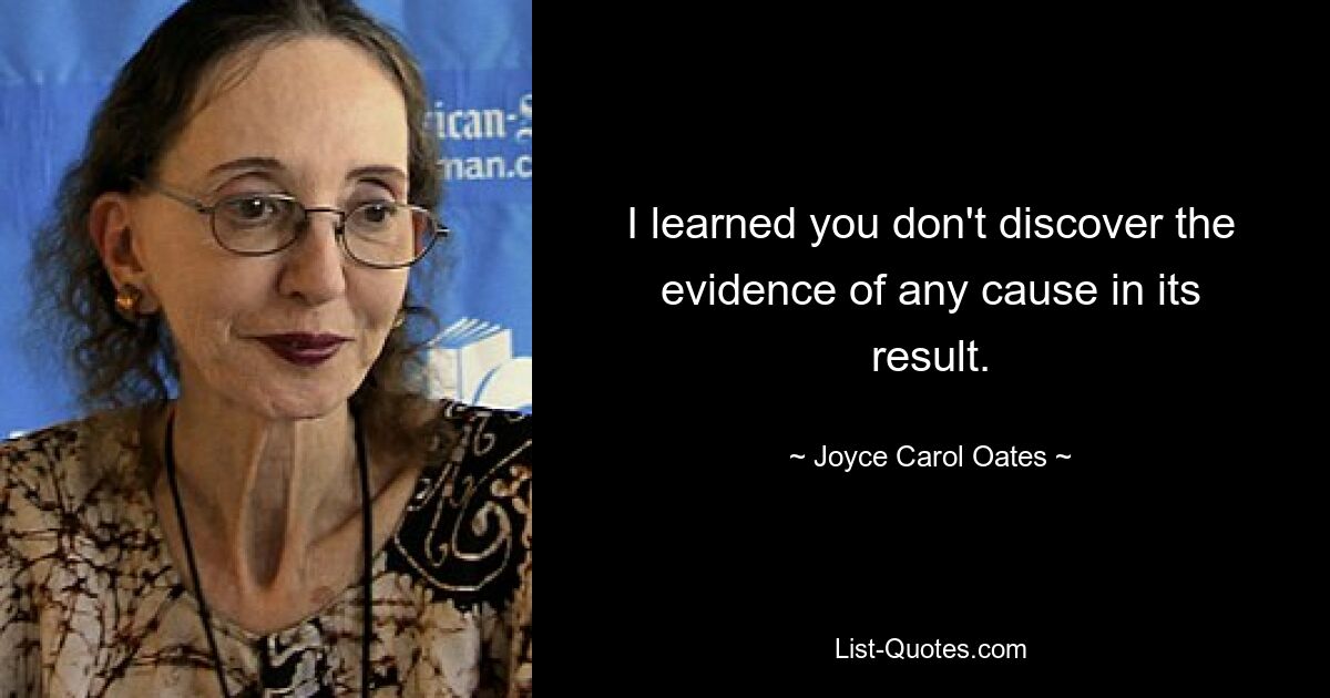 I learned you don't discover the evidence of any cause in its result. — © Joyce Carol Oates