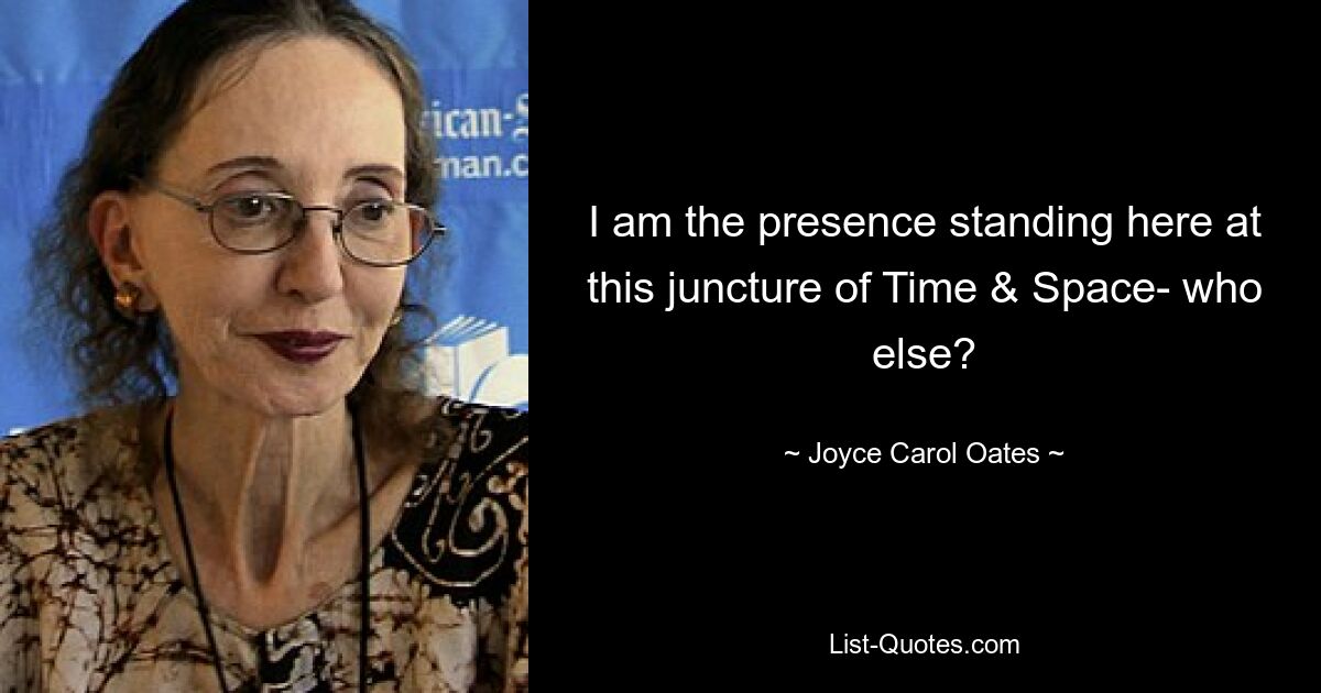 I am the presence standing here at this juncture of Time & Space- who else? — © Joyce Carol Oates