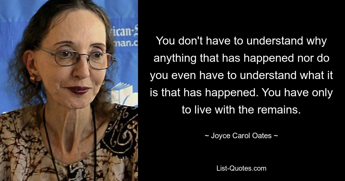 You don't have to understand why anything that has happened nor do you even have to understand what it is that has happened. You have only to live with the remains. — © Joyce Carol Oates