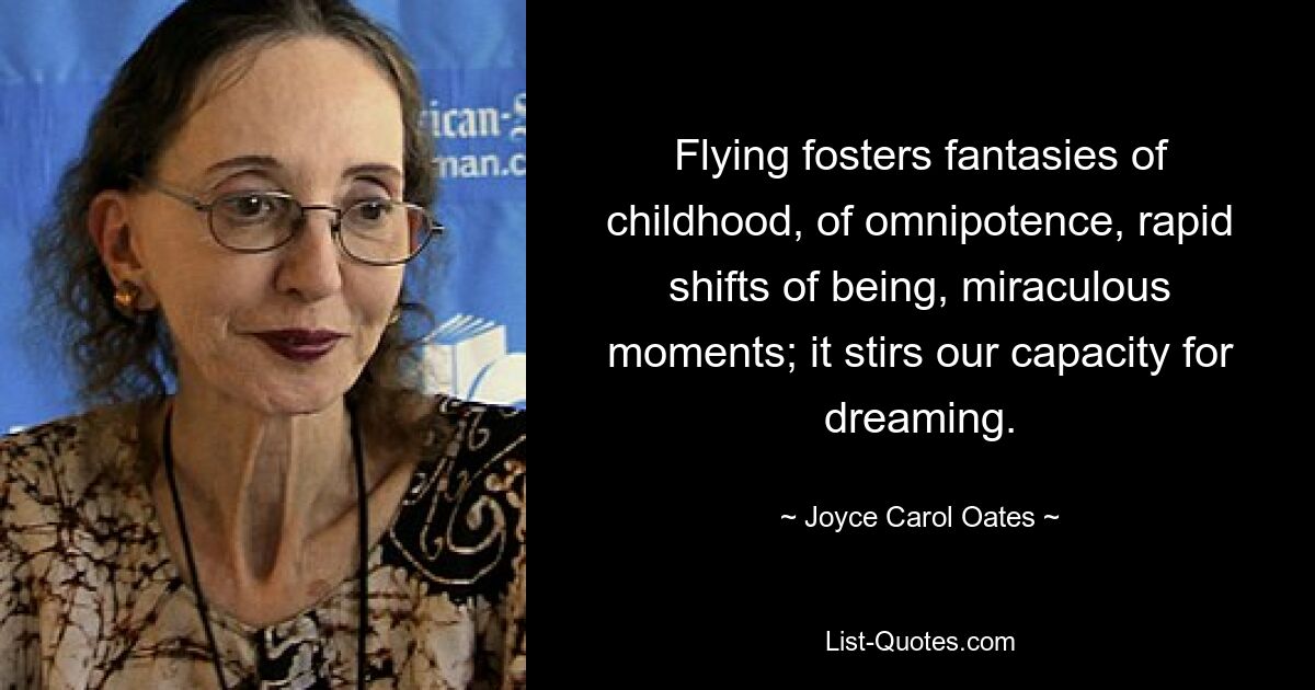 Flying fosters fantasies of childhood, of omnipotence, rapid shifts of being, miraculous moments; it stirs our capacity for dreaming. — © Joyce Carol Oates