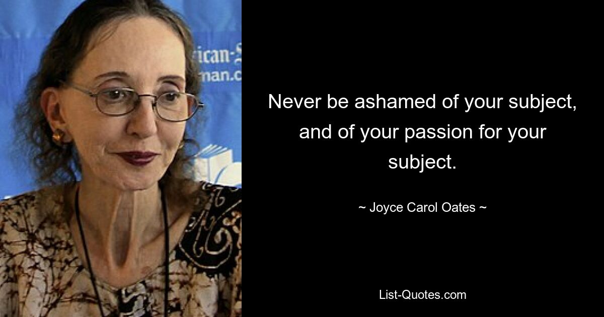 Never be ashamed of your subject, and of your passion for your subject. — © Joyce Carol Oates