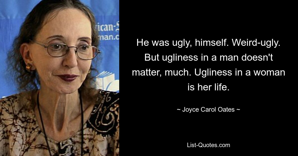 He was ugly, himself. Weird-ugly. But ugliness in a man doesn't matter, much. Ugliness in a woman is her life. — © Joyce Carol Oates