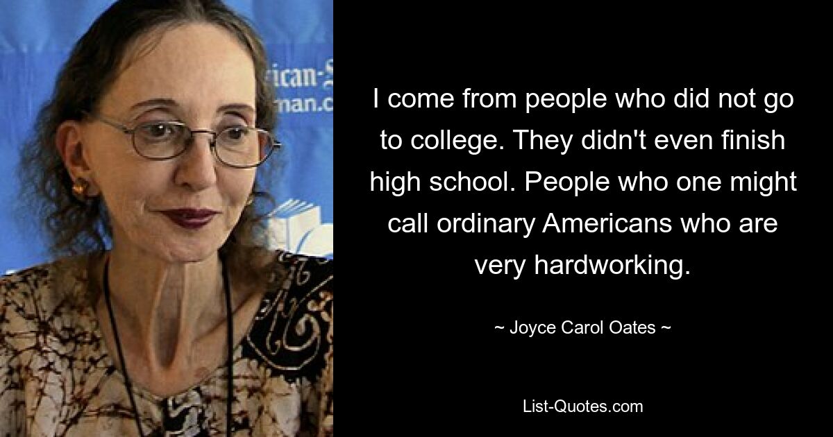 I come from people who did not go to college. They didn't even finish high school. People who one might call ordinary Americans who are very hardworking. — © Joyce Carol Oates