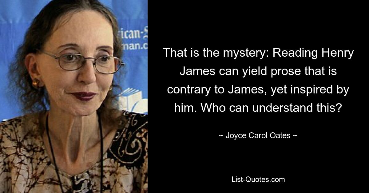 That is the mystery: Reading Henry James can yield prose that is contrary to James, yet inspired by him. Who can understand this? — © Joyce Carol Oates