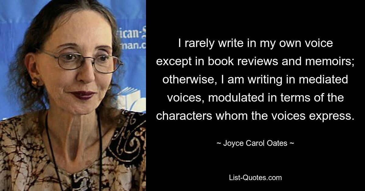 I rarely write in my own voice except in book reviews and memoirs; otherwise, I am writing in mediated voices, modulated in terms of the characters whom the voices express. — © Joyce Carol Oates