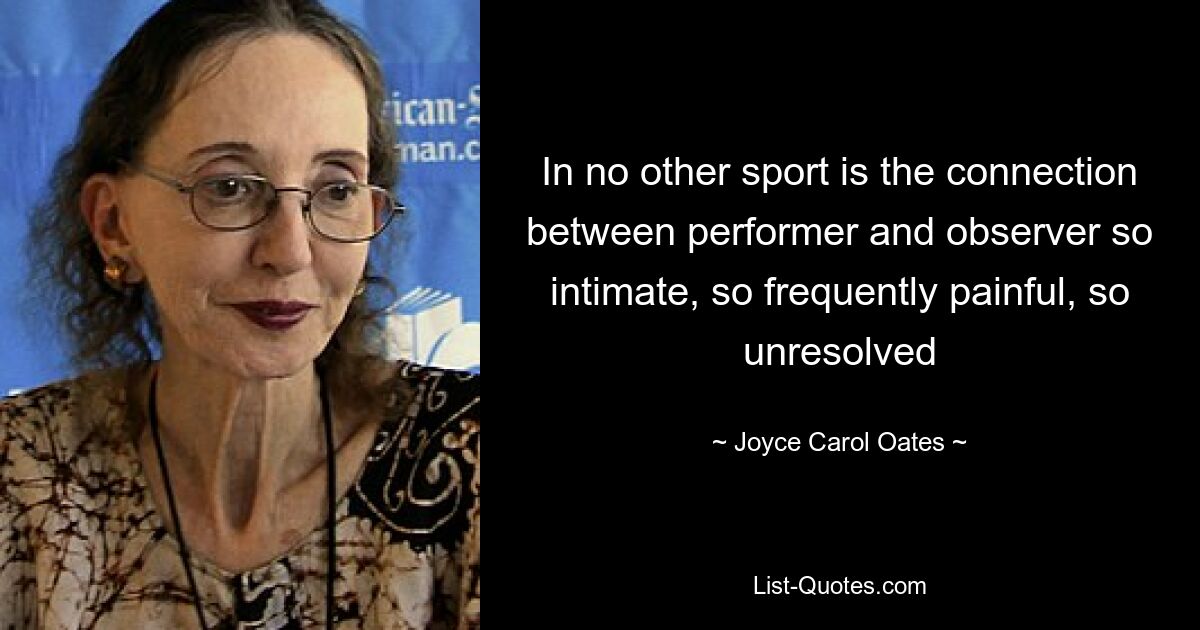 In no other sport is the connection between performer and observer so intimate, so frequently painful, so unresolved — © Joyce Carol Oates