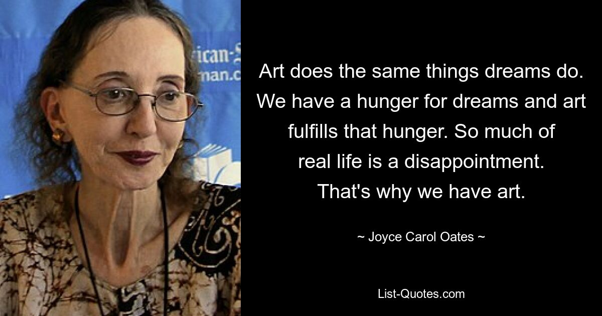 Art does the same things dreams do. We have a hunger for dreams and art fulfills that hunger. So much of real life is a disappointment. That's why we have art. — © Joyce Carol Oates