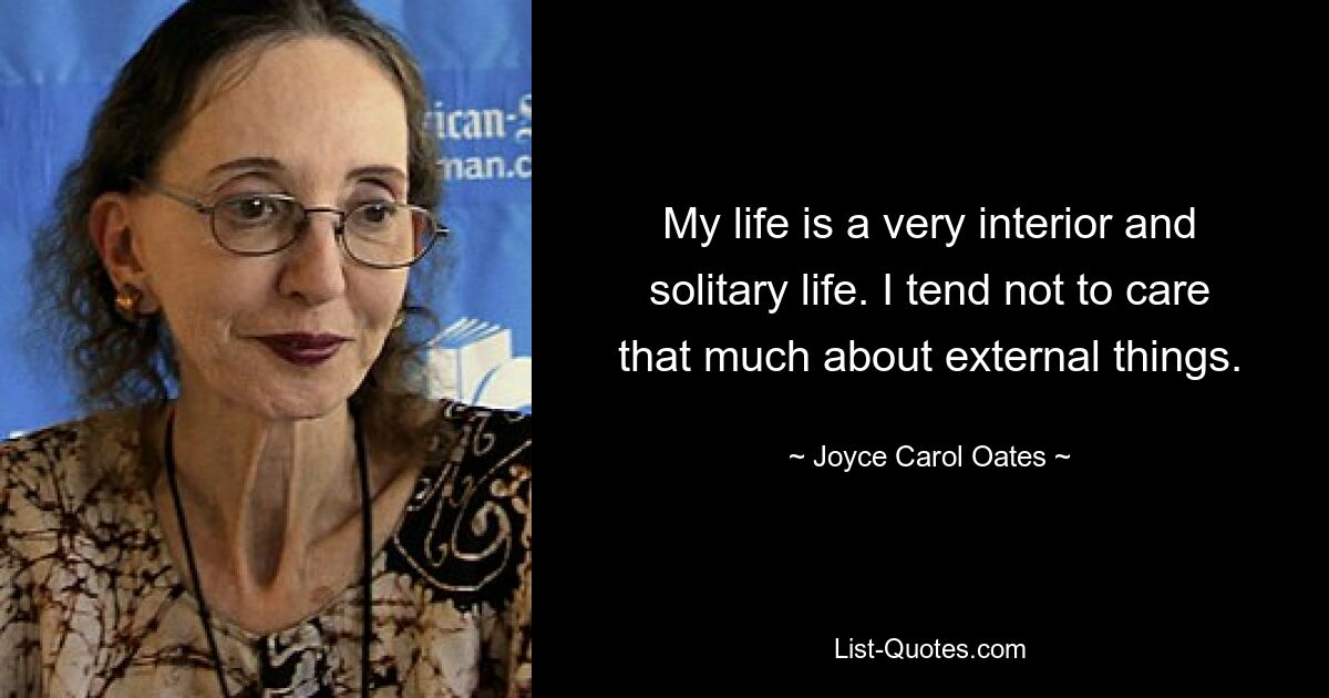 My life is a very interior and solitary life. I tend not to care that much about external things. — © Joyce Carol Oates