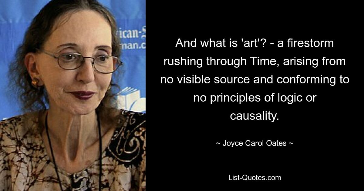 And what is 'art'? - a firestorm rushing through Time, arising from no visible source and conforming to no principles of logic or causality. — © Joyce Carol Oates