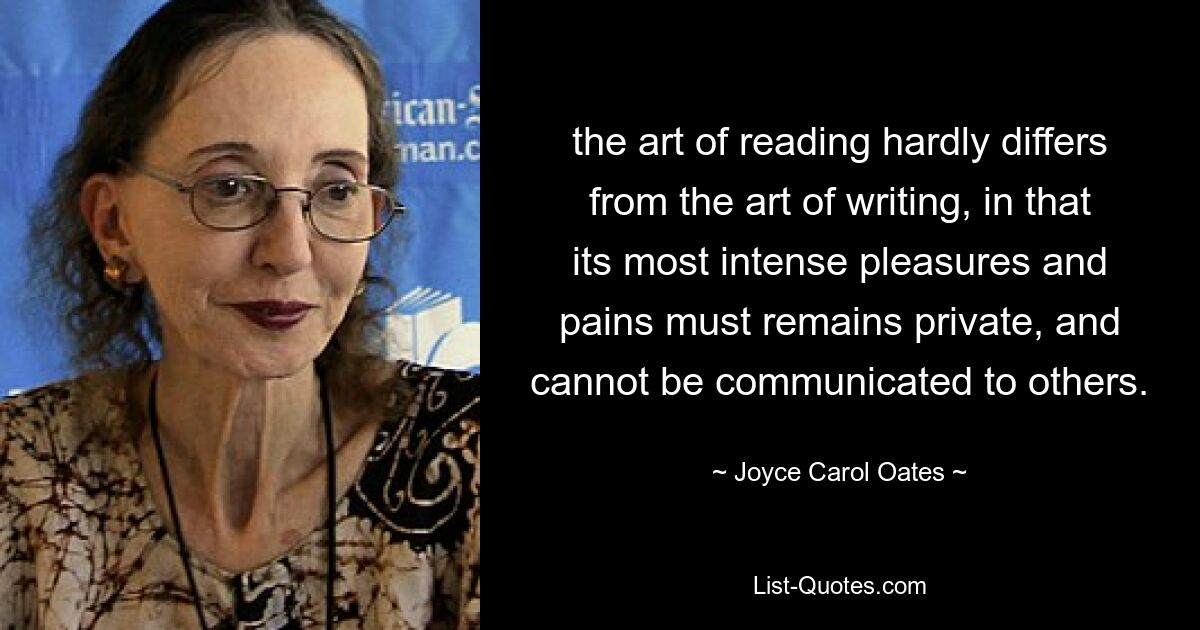 the art of reading hardly differs from the art of writing, in that its most intense pleasures and pains must remains private, and cannot be communicated to others. — © Joyce Carol Oates