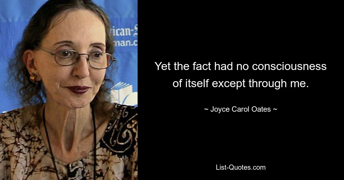 Yet the fact had no consciousness of itself except through me. — © Joyce Carol Oates