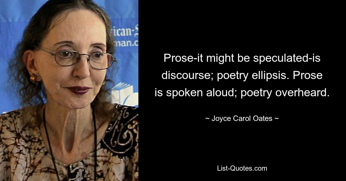 Prose-it might be speculated-is discourse; poetry ellipsis. Prose is spoken aloud; poetry overheard. — © Joyce Carol Oates