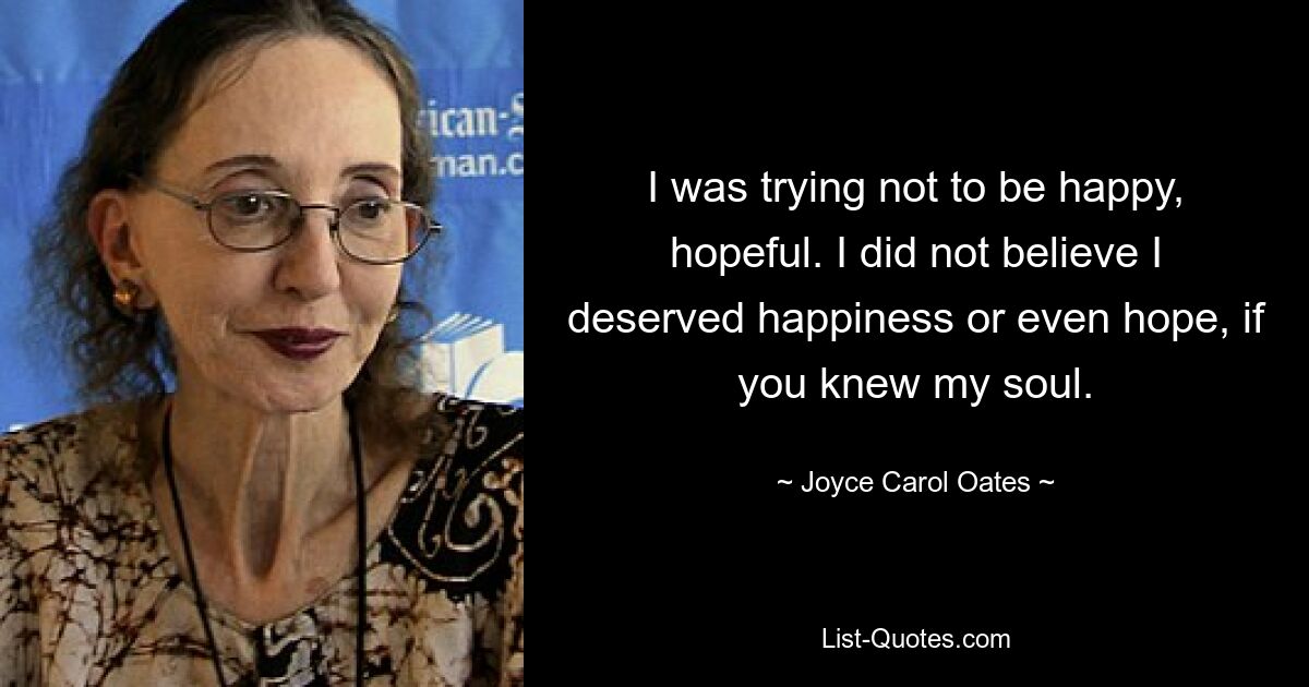 I was trying not to be happy, hopeful. I did not believe I deserved happiness or even hope, if you knew my soul. — © Joyce Carol Oates