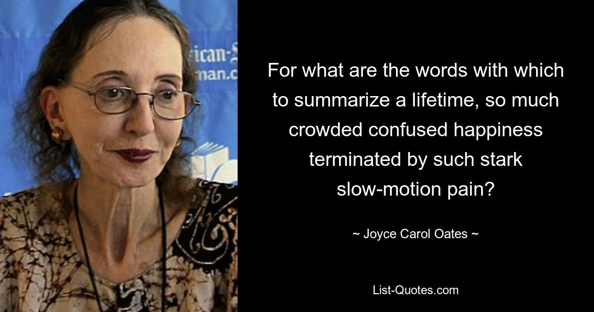 For what are the words with which to summarize a lifetime, so much crowded confused happiness terminated by such stark slow-motion pain? — © Joyce Carol Oates