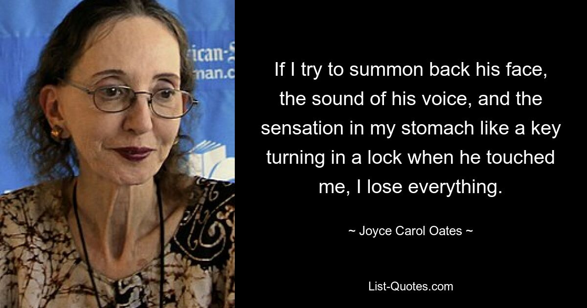 If I try to summon back his face, the sound of his voice, and the sensation in my stomach like a key turning in a lock when he touched me, I lose everything. — © Joyce Carol Oates