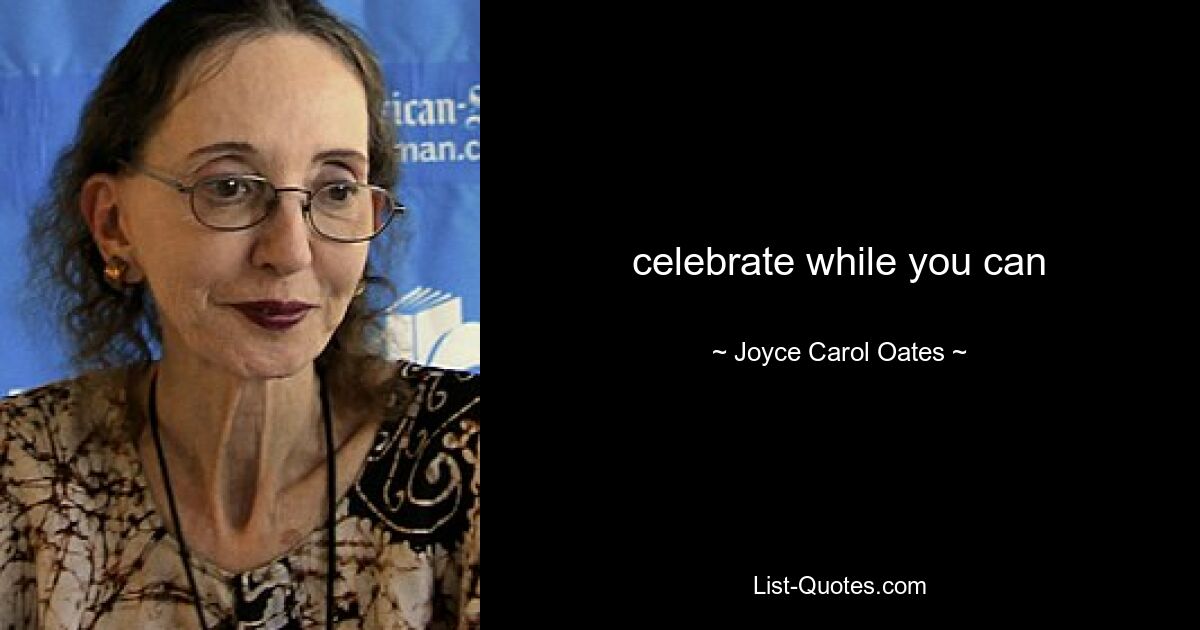 celebrate while you can — © Joyce Carol Oates