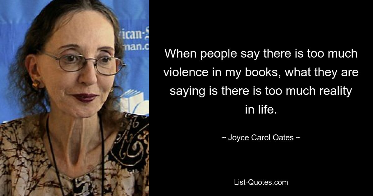 When people say there is too much violence in my books, what they are saying is there is too much reality in life. — © Joyce Carol Oates