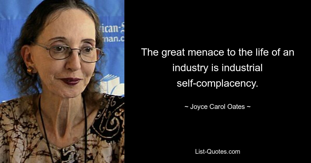 The great menace to the life of an industry is industrial self-complacency. — © Joyce Carol Oates