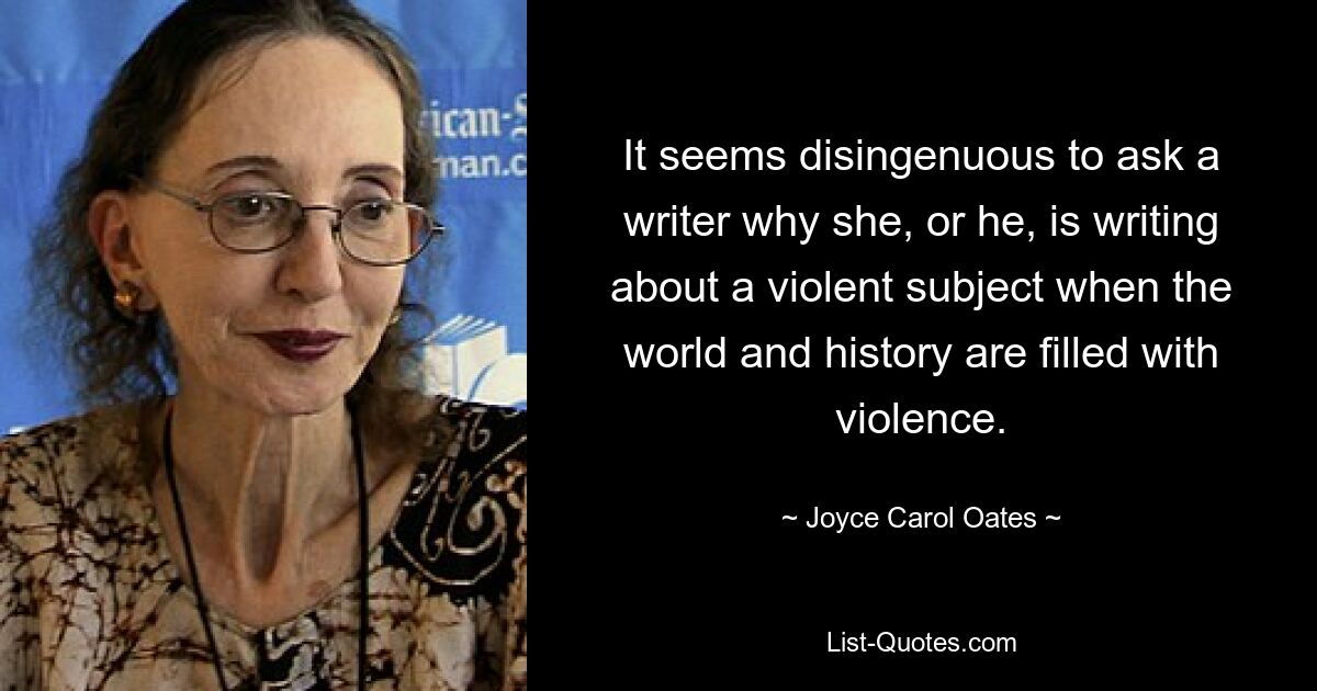 It seems disingenuous to ask a writer why she, or he, is writing about a violent subject when the world and history are filled with violence. — © Joyce Carol Oates