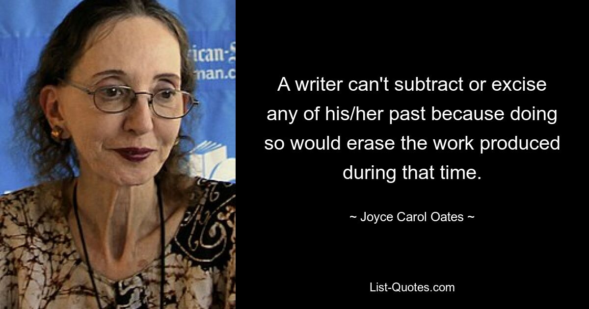 A writer can't subtract or excise any of his/her past because doing so would erase the work produced during that time. — © Joyce Carol Oates