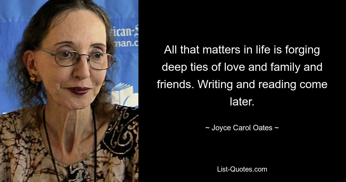 All that matters in life is forging deep ties of love and family and friends. Writing and reading come later. — © Joyce Carol Oates