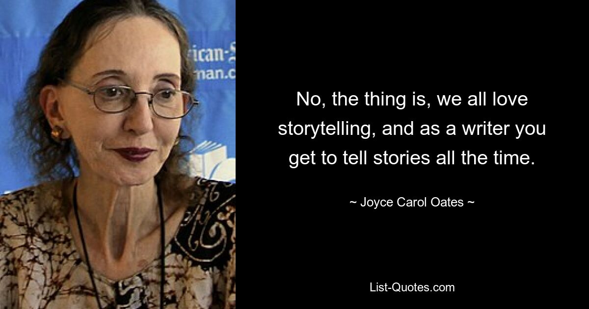 No, the thing is, we all love storytelling, and as a writer you get to tell stories all the time. — © Joyce Carol Oates