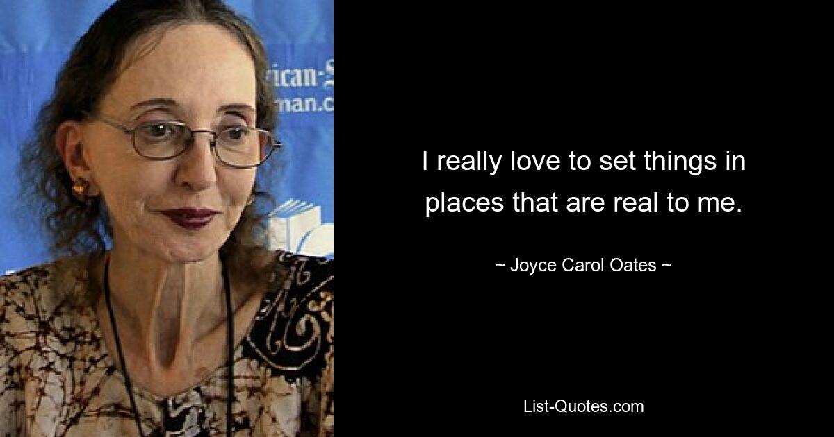 I really love to set things in places that are real to me. — © Joyce Carol Oates