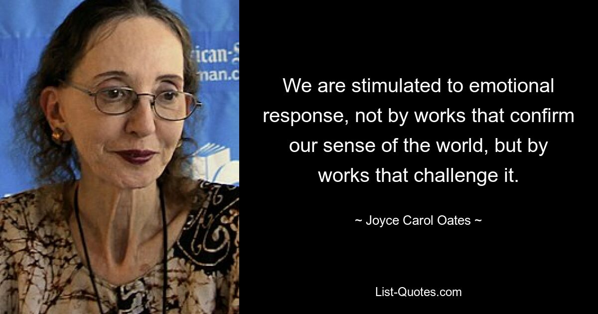 We are stimulated to emotional response, not by works that confirm our sense of the world, but by works that challenge it. — © Joyce Carol Oates