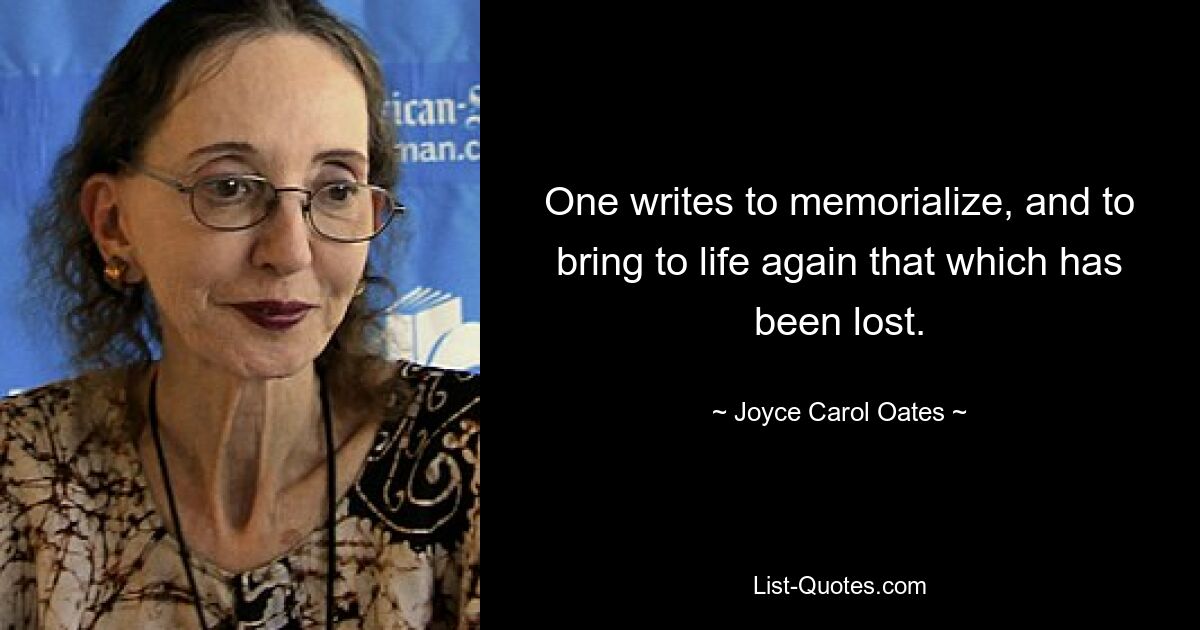 One writes to memorialize, and to bring to life again that which has been lost. — © Joyce Carol Oates