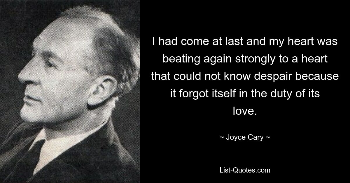 I had come at last and my heart was beating again strongly to a heart that could not know despair because it forgot itself in the duty of its love. — © Joyce Cary