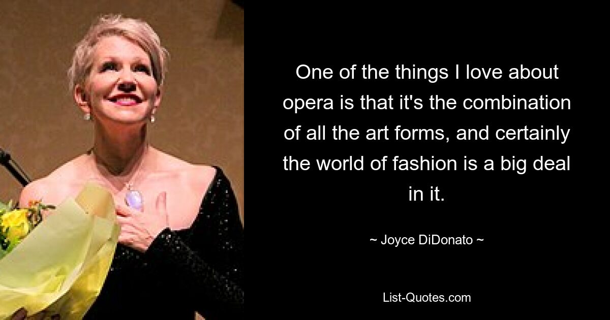 One of the things I love about opera is that it's the combination of all the art forms, and certainly the world of fashion is a big deal in it. — © Joyce DiDonato