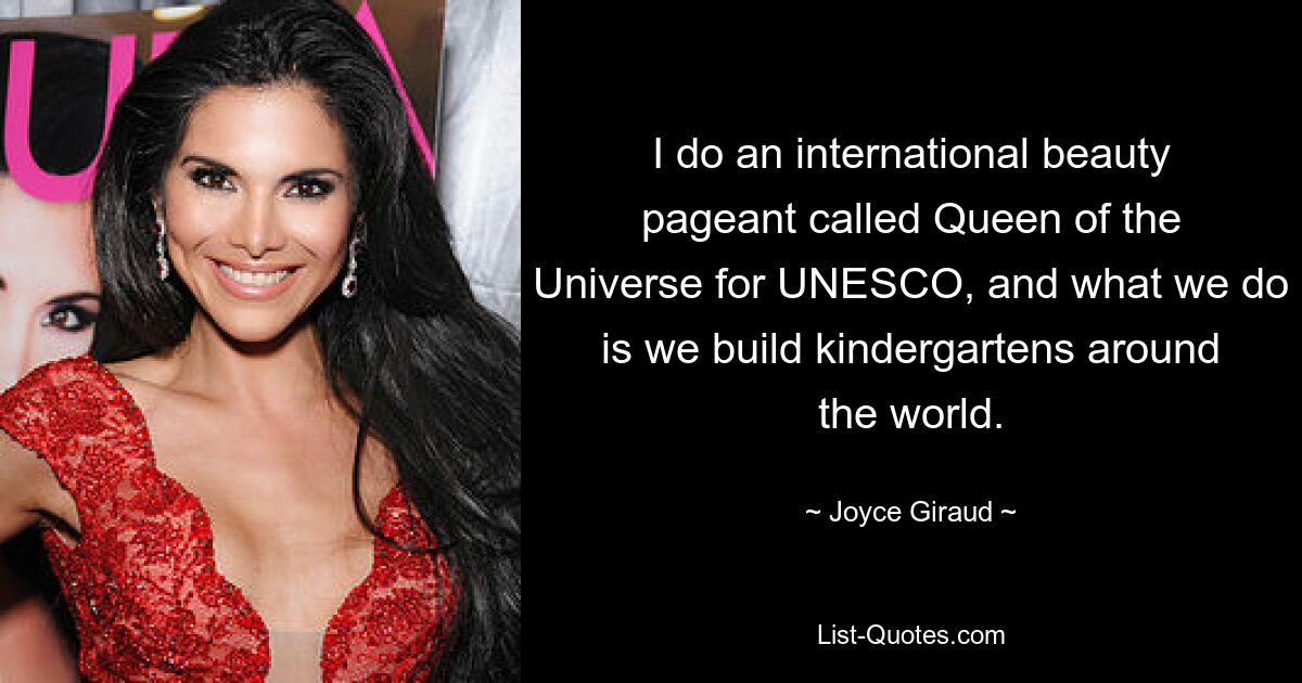 I do an international beauty pageant called Queen of the Universe for UNESCO, and what we do is we build kindergartens around the world. — © Joyce Giraud