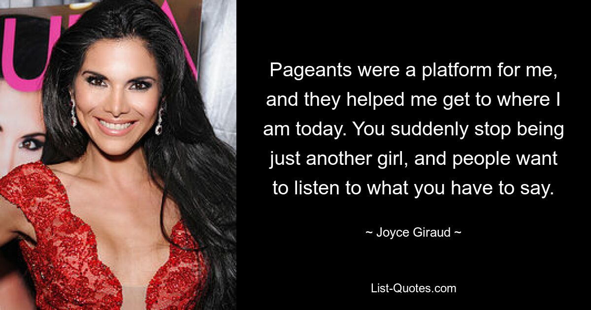 Pageants were a platform for me, and they helped me get to where I am today. You suddenly stop being just another girl, and people want to listen to what you have to say. — © Joyce Giraud