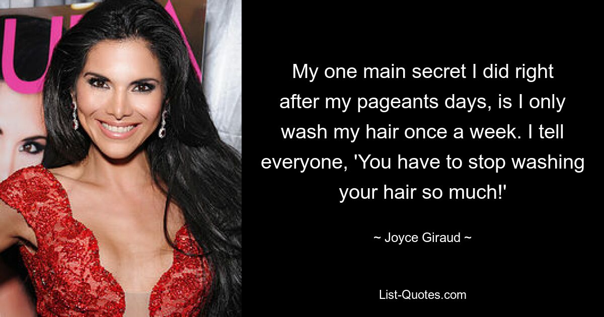 My one main secret I did right after my pageants days, is I only wash my hair once a week. I tell everyone, 'You have to stop washing your hair so much!' — © Joyce Giraud