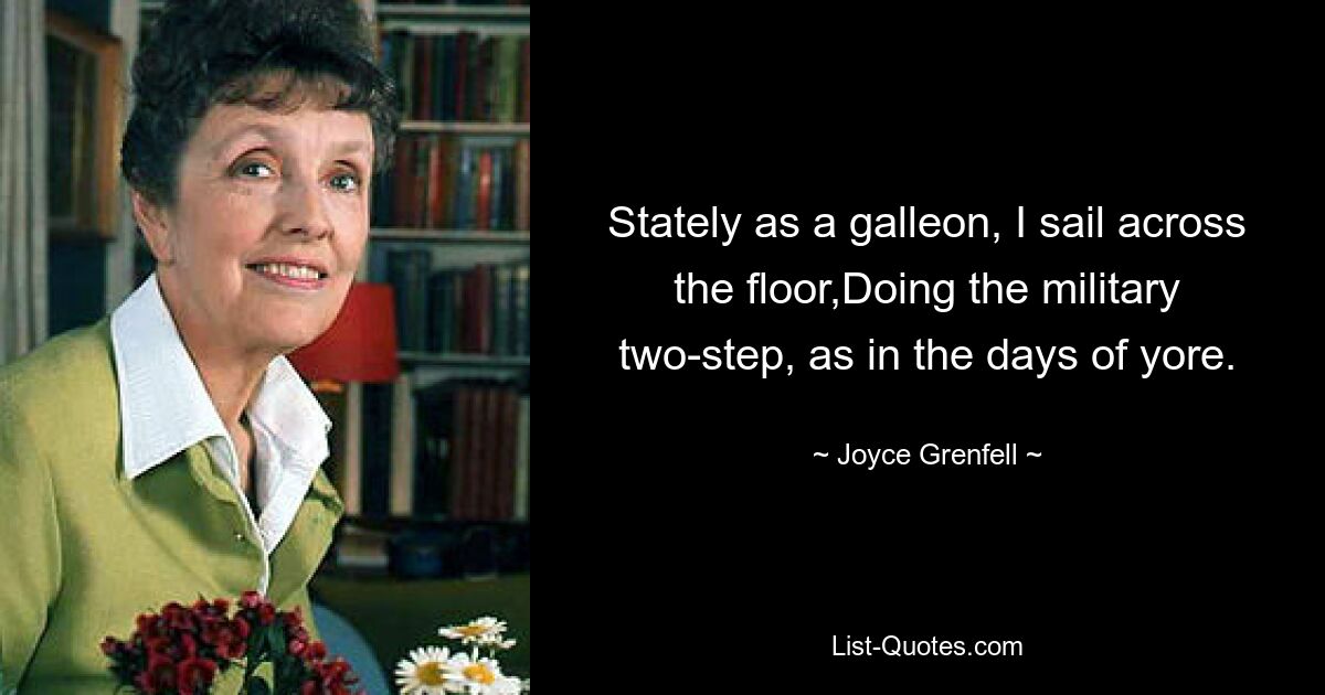 Stately as a galleon, I sail across the floor,Doing the military two-step, as in the days of yore. — © Joyce Grenfell