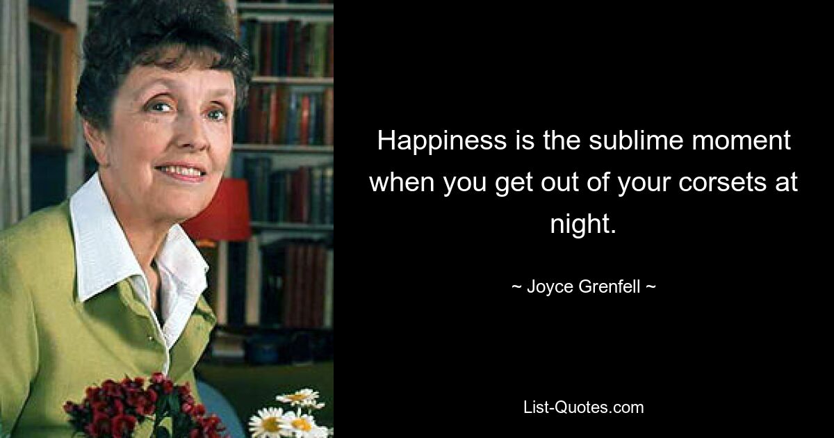 Happiness is the sublime moment when you get out of your corsets at night. — © Joyce Grenfell