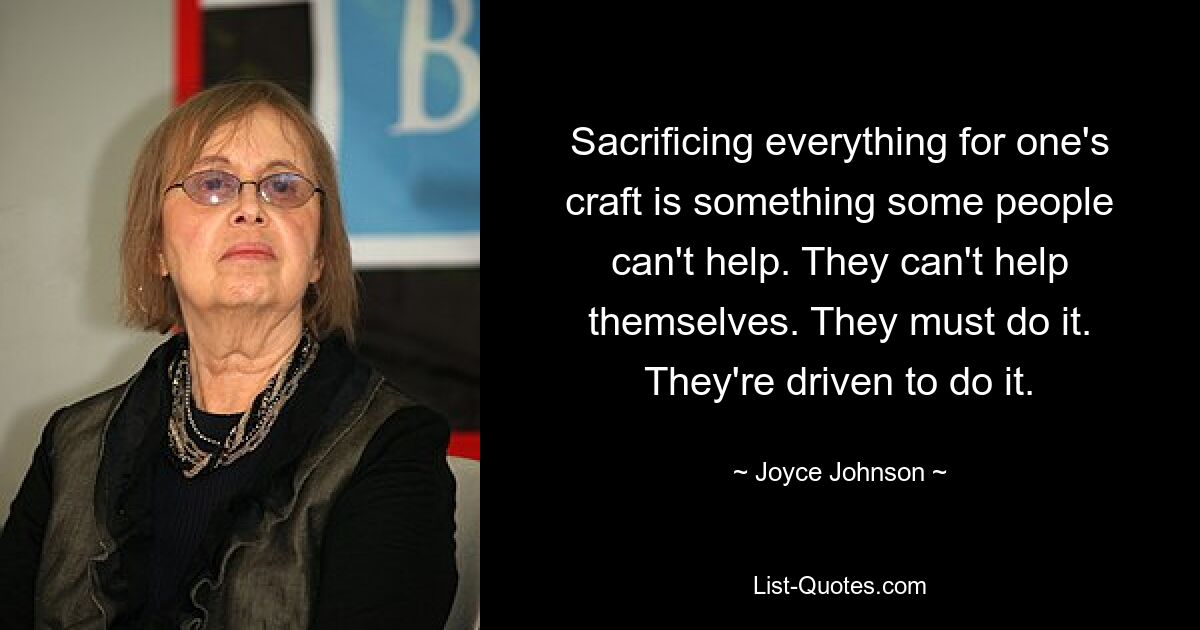 Sacrificing everything for one's craft is something some people can't help. They can't help themselves. They must do it. They're driven to do it. — © Joyce Johnson