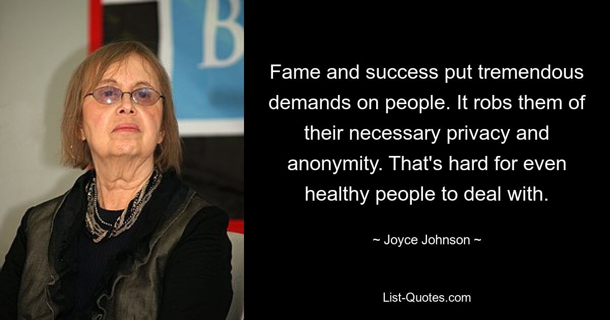 Fame and success put tremendous demands on people. It robs them of their necessary privacy and anonymity. That's hard for even healthy people to deal with. — © Joyce Johnson