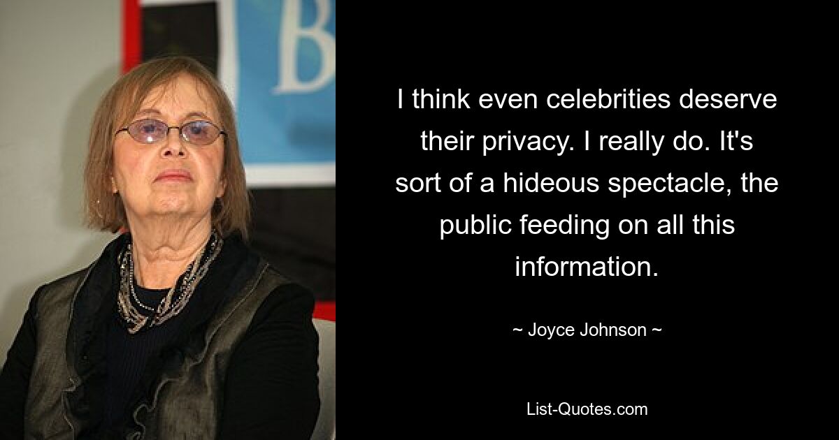 I think even celebrities deserve their privacy. I really do. It's sort of a hideous spectacle, the public feeding on all this information. — © Joyce Johnson