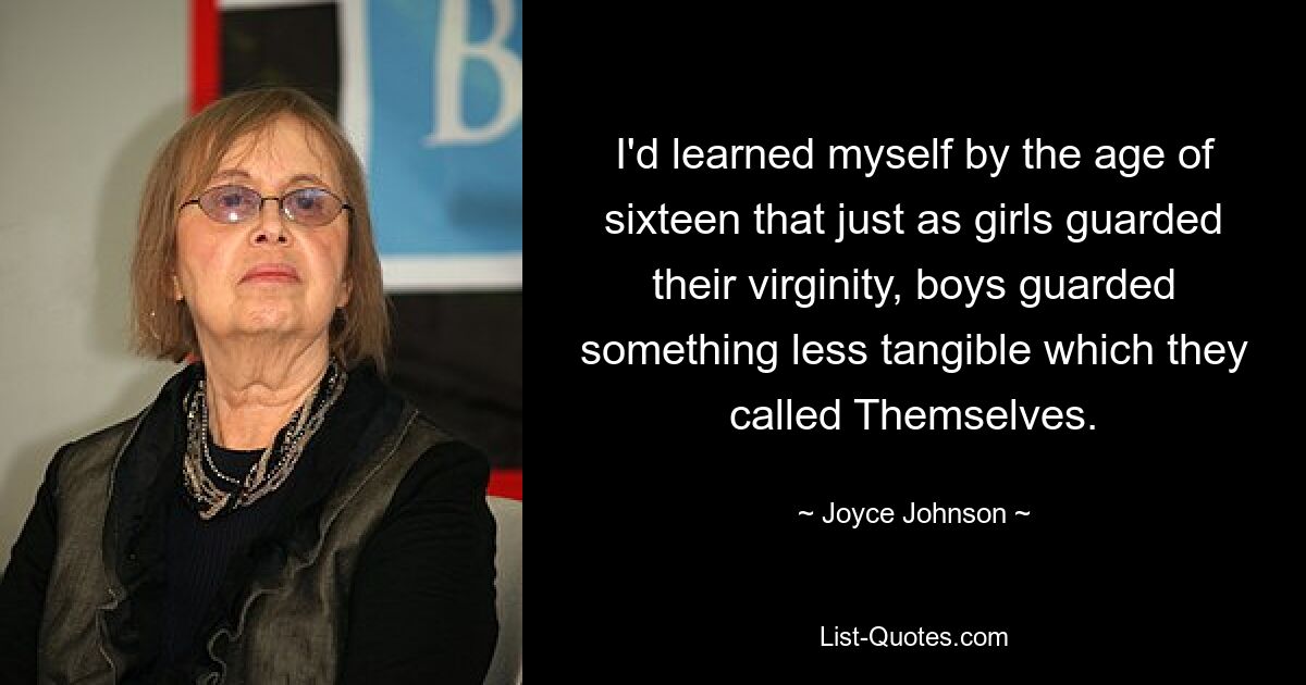 I'd learned myself by the age of sixteen that just as girls guarded their virginity, boys guarded something less tangible which they called Themselves. — © Joyce Johnson