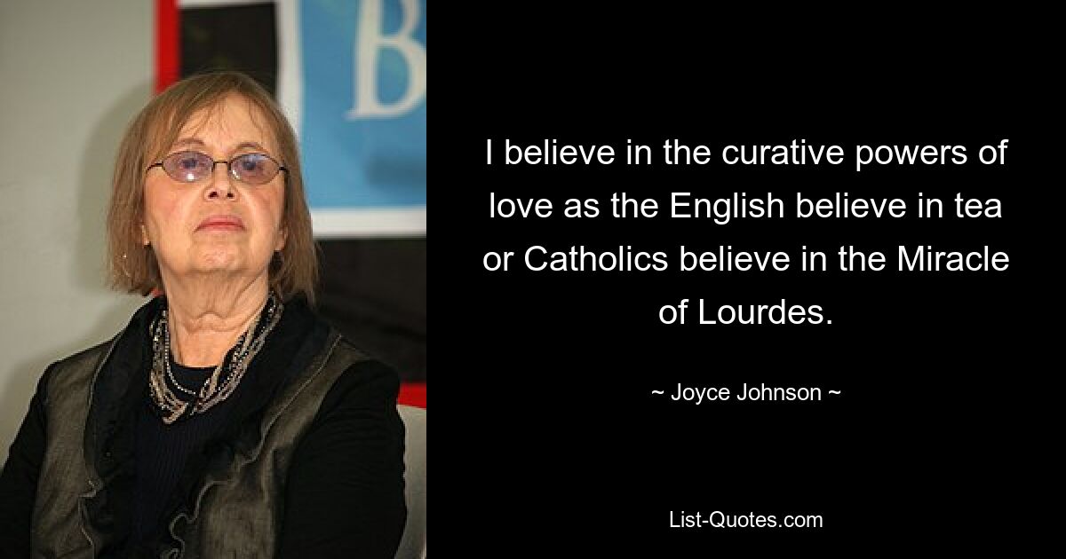 I believe in the curative powers of love as the English believe in tea or Catholics believe in the Miracle of Lourdes. — © Joyce Johnson