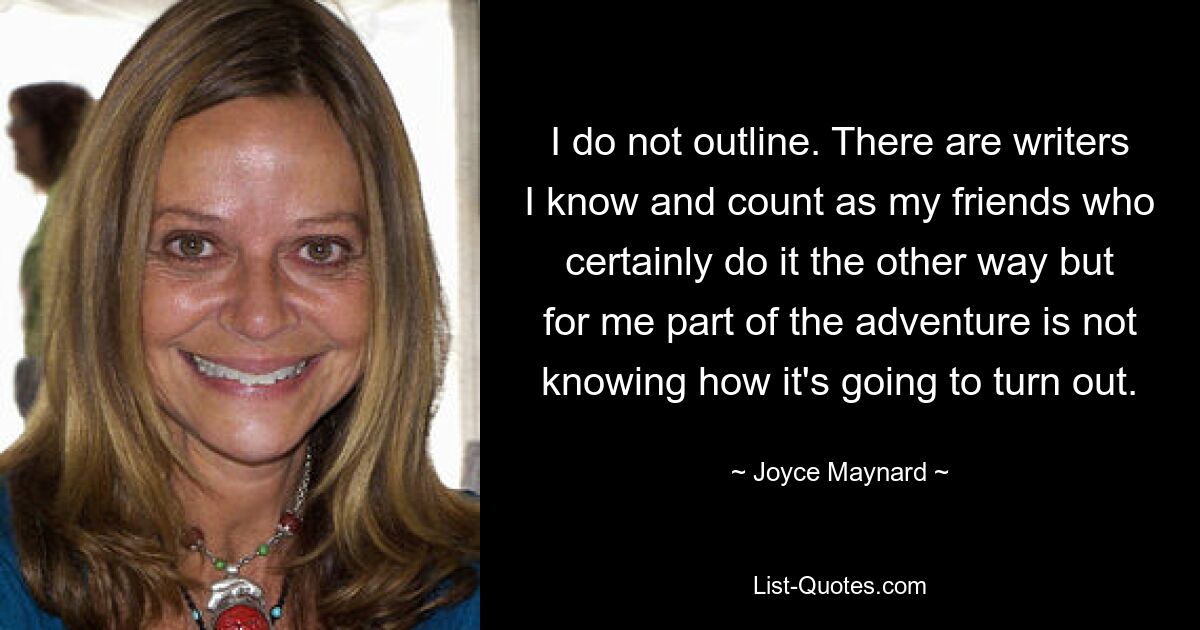 I do not outline. There are writers I know and count as my friends who certainly do it the other way but for me part of the adventure is not knowing how it's going to turn out. — © Joyce Maynard