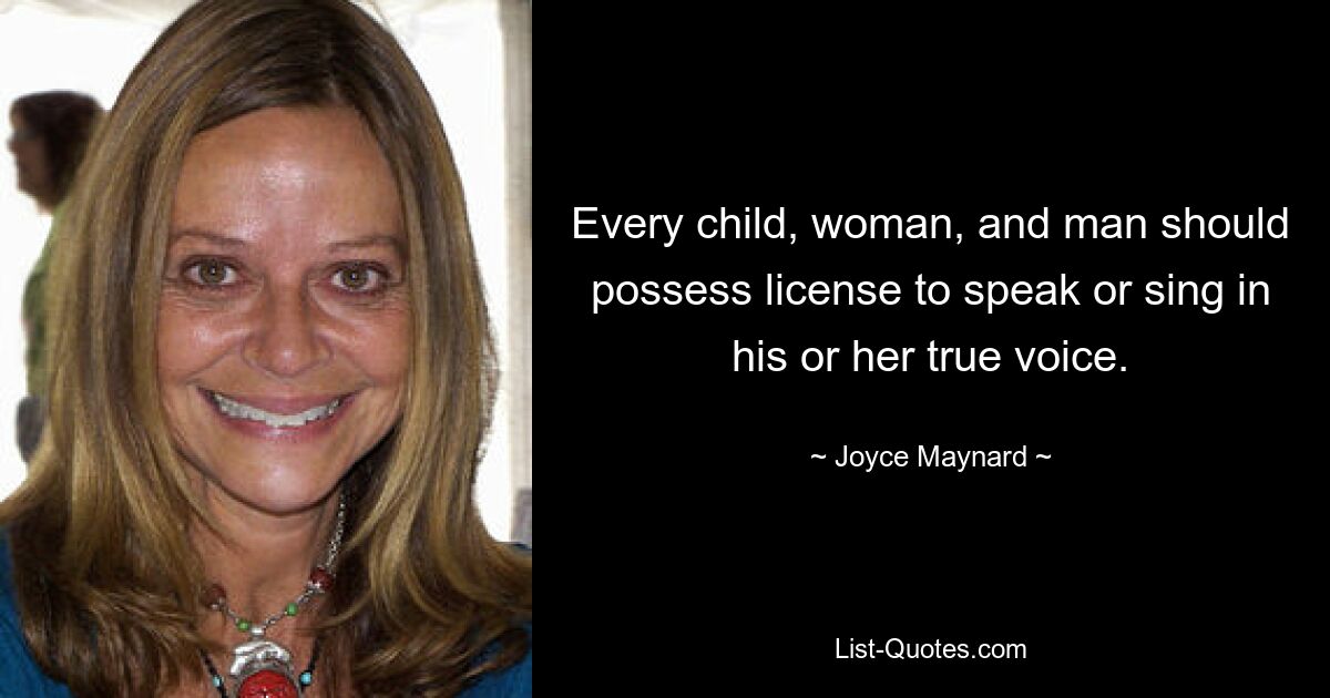 Every child, woman, and man should possess license to speak or sing in his or her true voice. — © Joyce Maynard