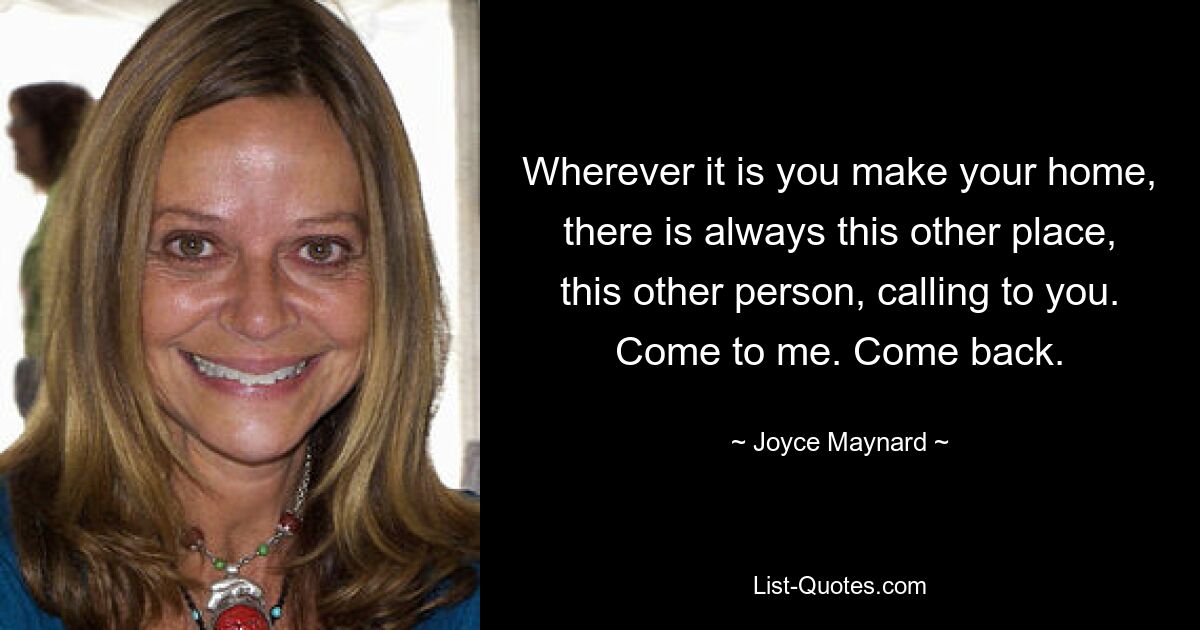 Wherever it is you make your home, there is always this other place, this other person, calling to you. Come to me. Come back. — © Joyce Maynard