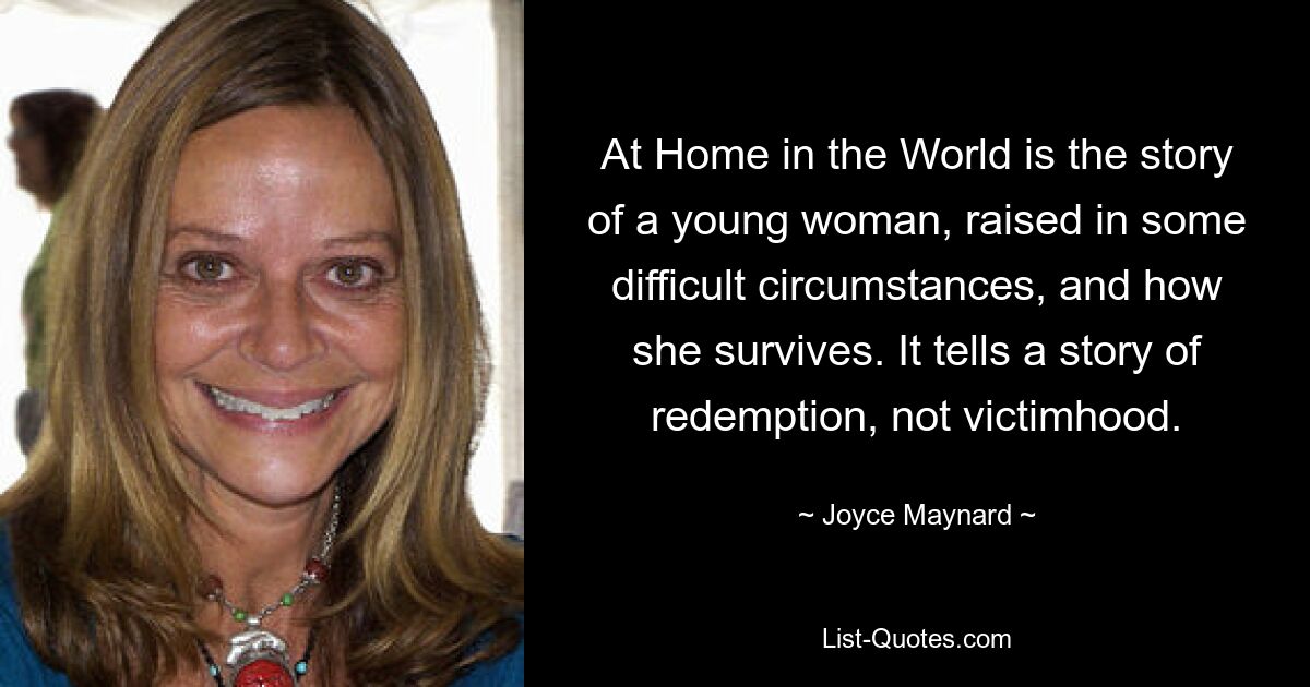 At Home in the World is the story of a young woman, raised in some difficult circumstances, and how she survives. It tells a story of redemption, not victimhood. — © Joyce Maynard