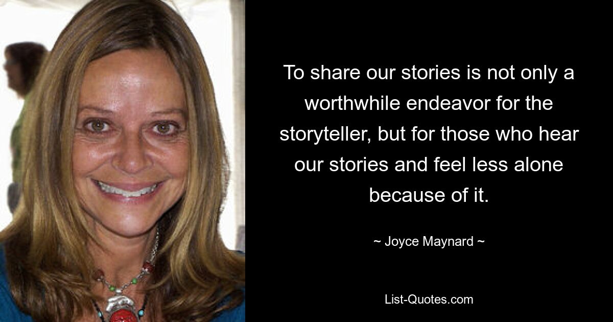 To share our stories is not only a worthwhile endeavor for the storyteller, but for those who hear our stories and feel less alone because of it. — © Joyce Maynard