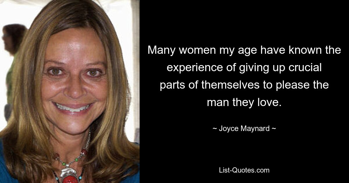 Many women my age have known the experience of giving up crucial parts of themselves to please the man they love. — © Joyce Maynard