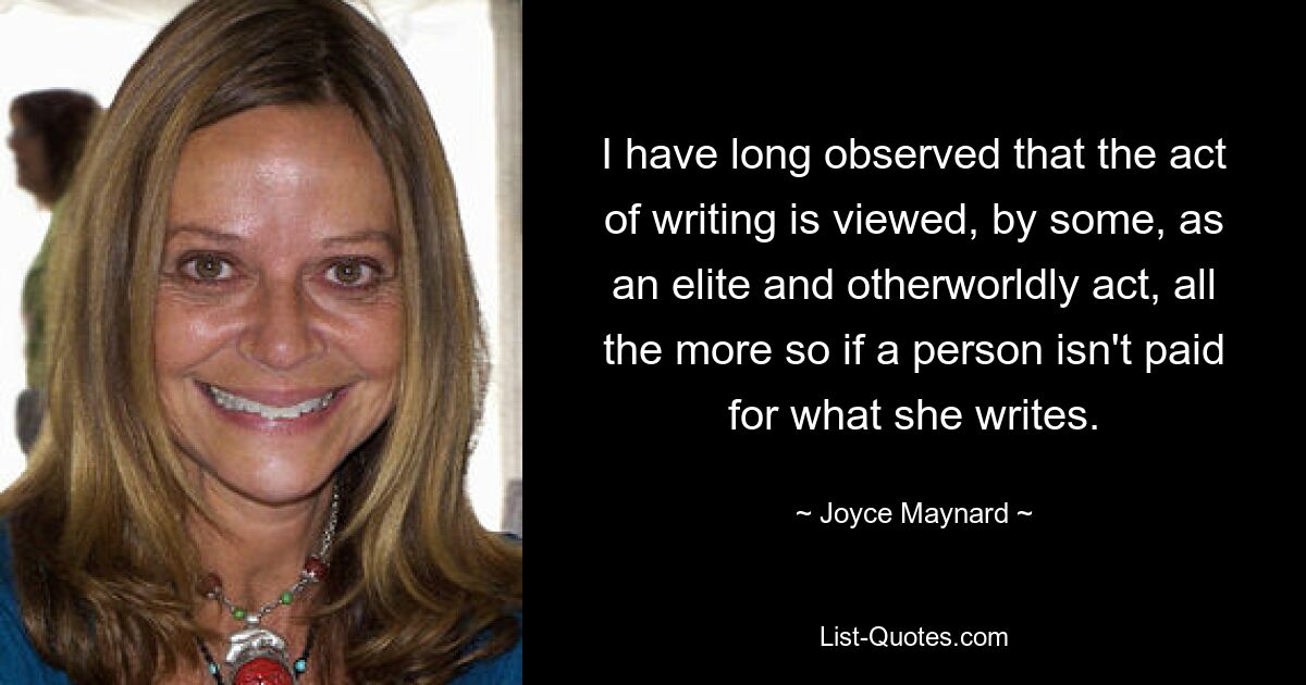 I have long observed that the act of writing is viewed, by some, as an elite and otherworldly act, all the more so if a person isn't paid for what she writes. — © Joyce Maynard