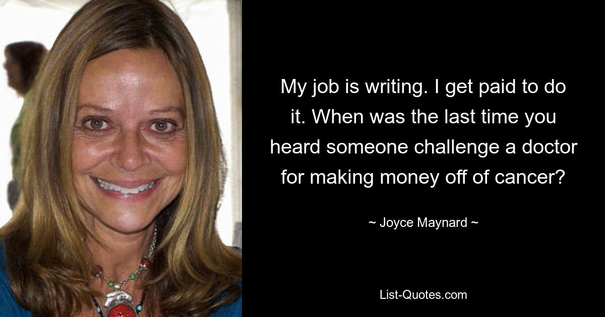 My job is writing. I get paid to do it. When was the last time you heard someone challenge a doctor for making money off of cancer? — © Joyce Maynard