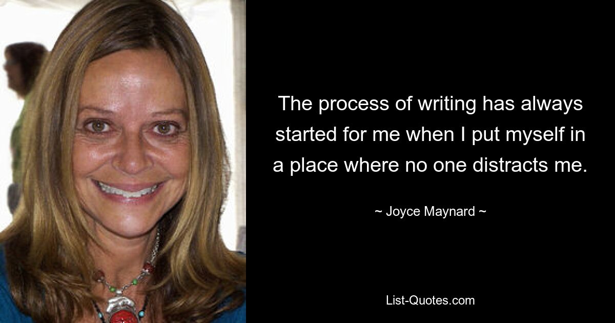 The process of writing has always started for me when I put myself in a place where no one distracts me. — © Joyce Maynard